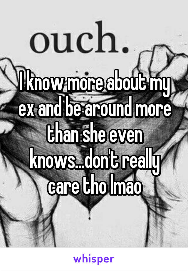 I know more about my ex and be around more than she even knows...don't really care tho lmao