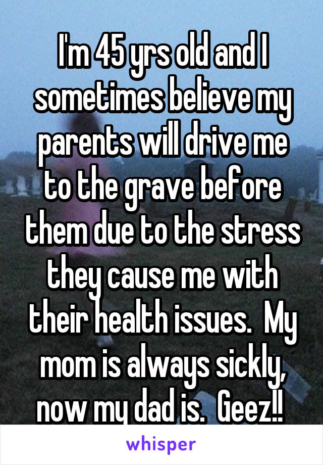 I'm 45 yrs old and I sometimes believe my parents will drive me to the grave before them due to the stress they cause me with their health issues.  My mom is always sickly, now my dad is.  Geez!! 