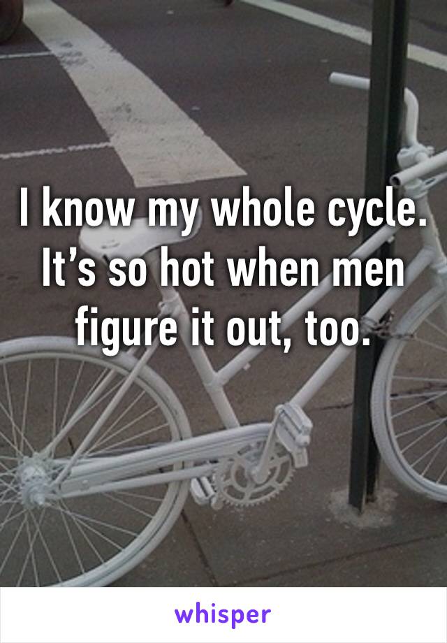 I know my whole cycle. It’s so hot when men figure it out, too. 