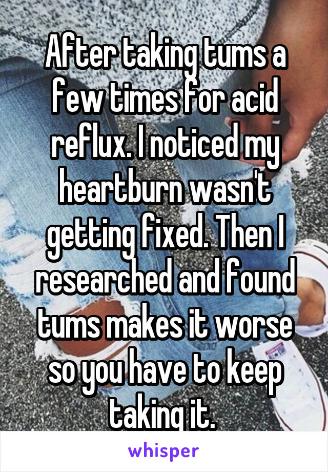 After taking tums a few times for acid reflux. I noticed my heartburn wasn't getting fixed. Then I researched and found tums makes it worse so you have to keep taking it. 