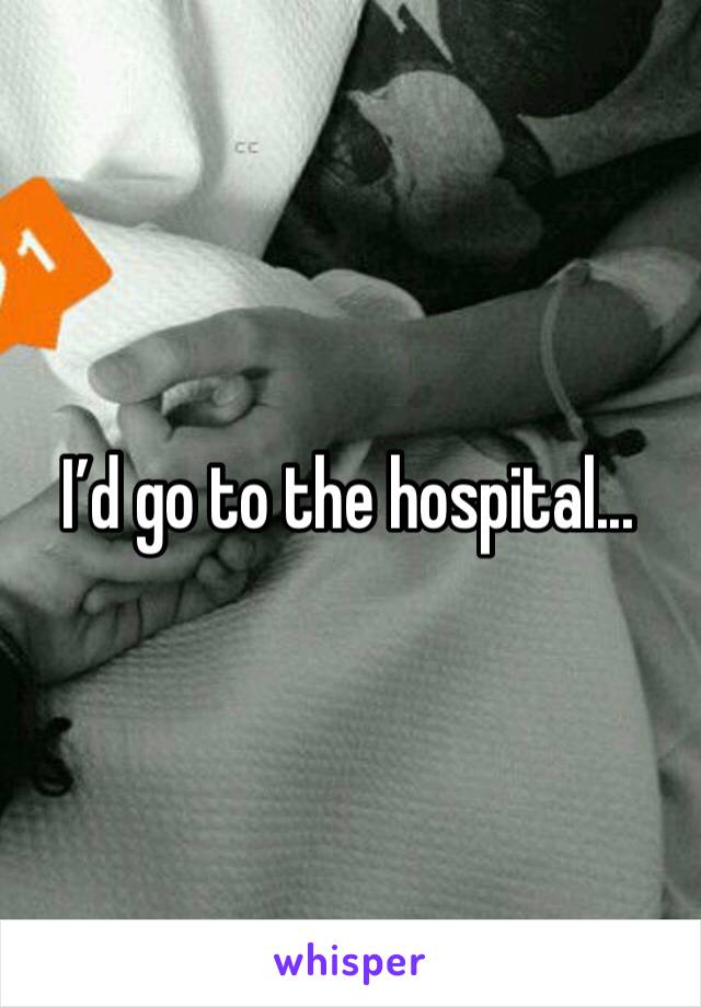 I’d go to the hospital...