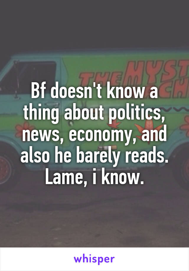 Bf doesn't know a thing about politics, news, economy, and also he barely reads. Lame, i know.