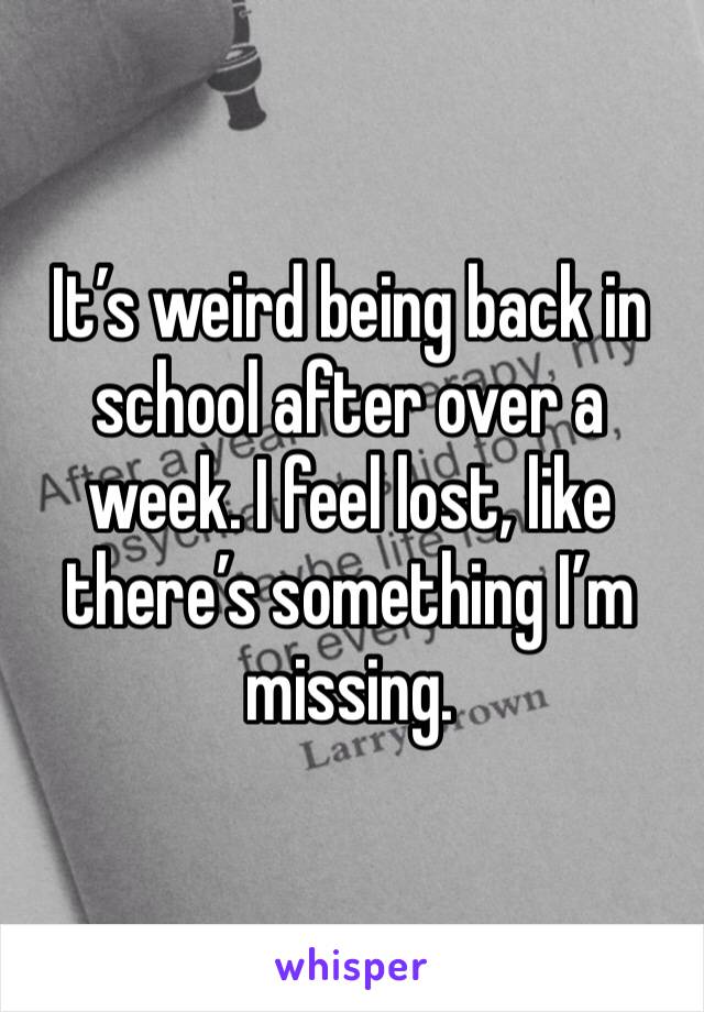 It’s weird being back in school after over a week. I feel lost, like there’s something I’m missing.