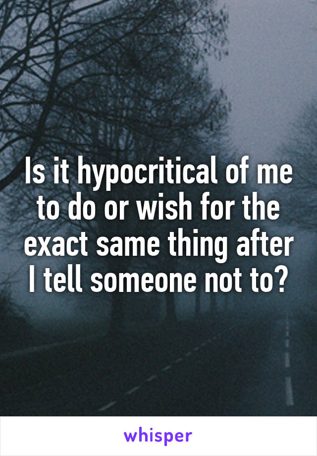 Is it hypocritical of me to do or wish for the exact same thing after I tell someone not to?