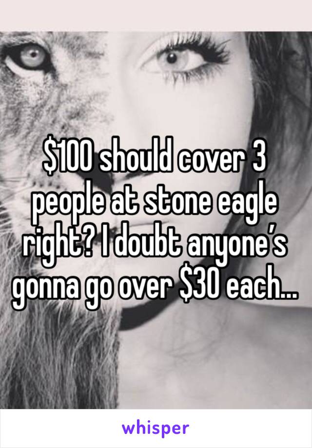 $100 should cover 3 people at stone eagle right? I doubt anyone’s gonna go over $30 each...