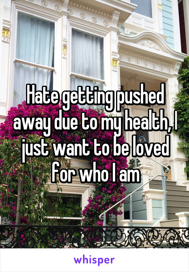 Hate getting pushed away due to my health, I just want to be loved for who I am
