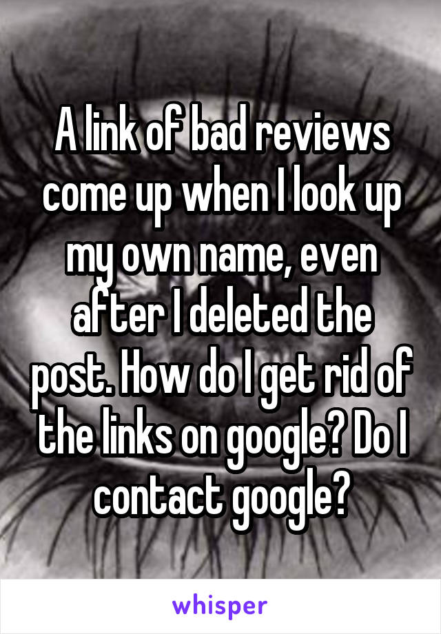 A link of bad reviews come up when I look up my own name, even after I deleted the post. How do I get rid of the links on google? Do I contact google?