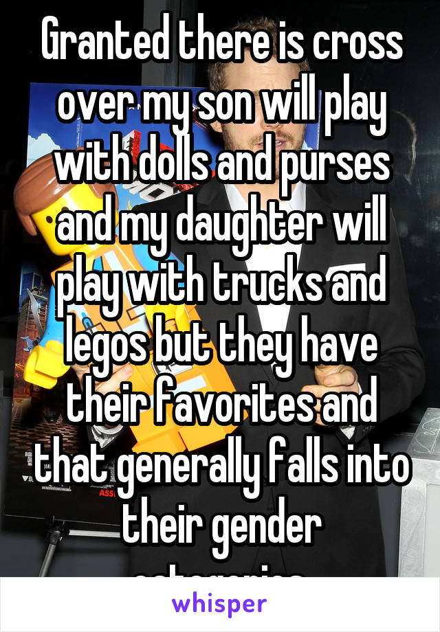 Granted there is cross over my son will play with dolls and purses and my daughter will play with trucks and legos but they have their favorites and that generally falls into their gender categories.