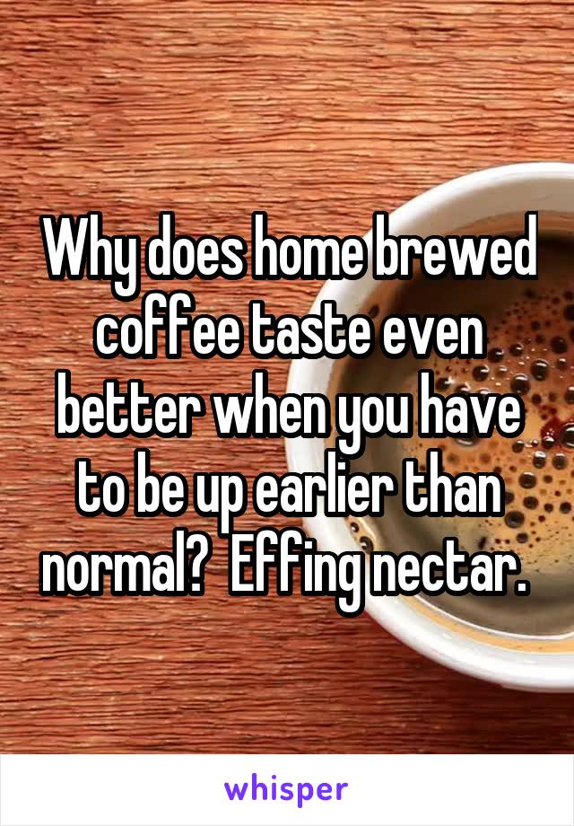 Why does home brewed coffee taste even better when you have to be up earlier than normal?  Effing nectar. 