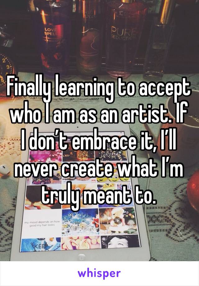 Finally learning to accept who I am as an artist. If I don’t embrace it, I’ll never create what I’m truly meant to.