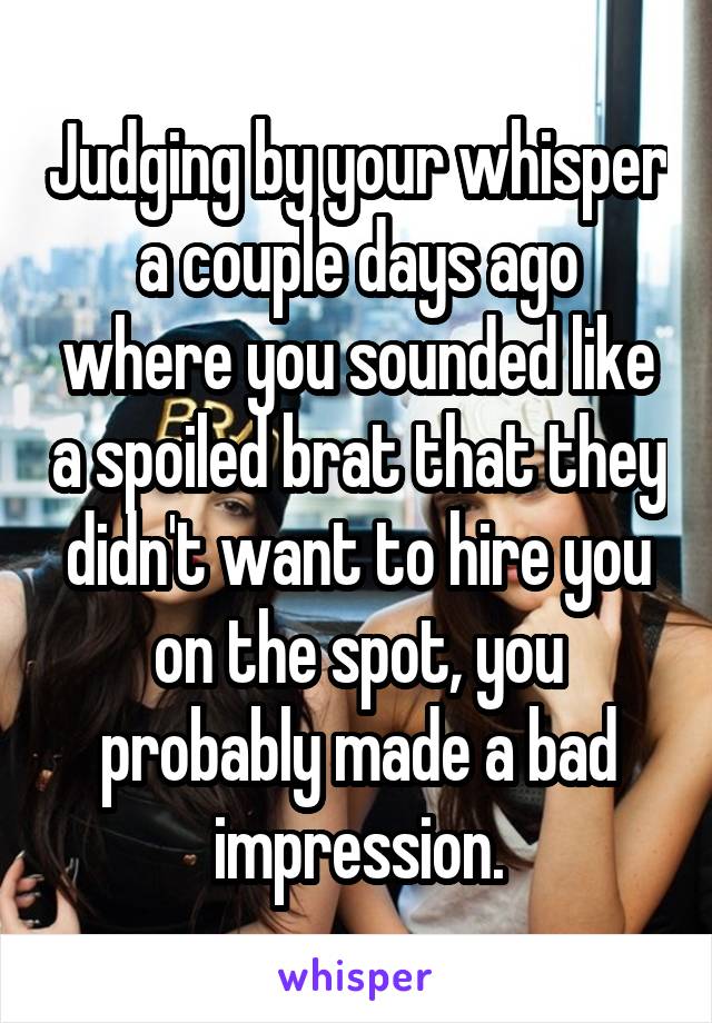 Judging by your whisper a couple days ago where you sounded like a spoiled brat that they didn't want to hire you on the spot, you probably made a bad impression.