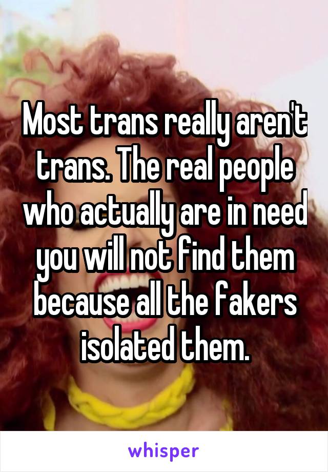 Most trans really aren't trans. The real people who actually are in need you will not find them because all the fakers isolated them.