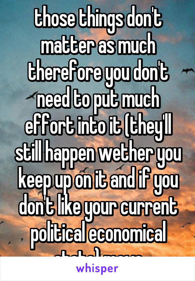 those things don't matter as much therefore you don't need to put much effort into it (they'll still happen wether you keep up on it and if you don't like your current political economical state) move