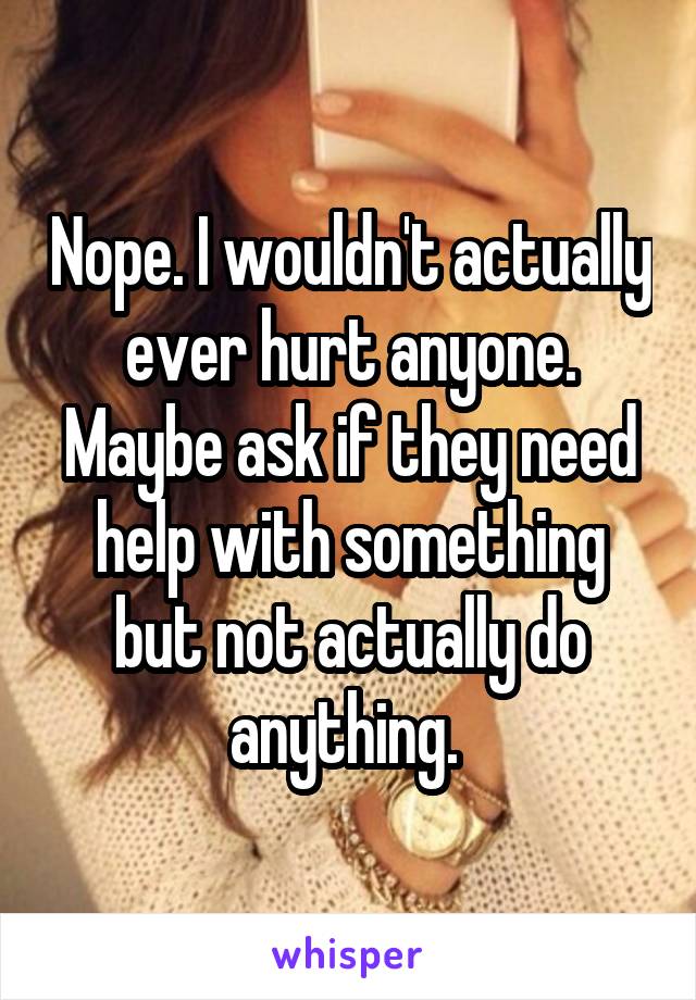 Nope. I wouldn't actually ever hurt anyone. Maybe ask if they need help with something but not actually do anything. 