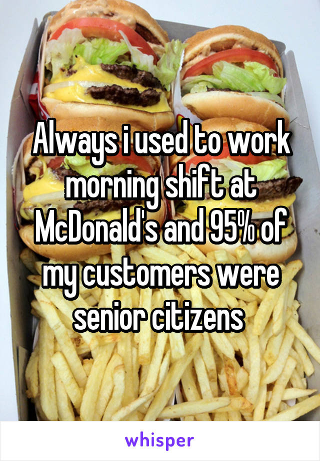 Always i used to work morning shift at McDonald's and 95% of my customers were senior citizens 