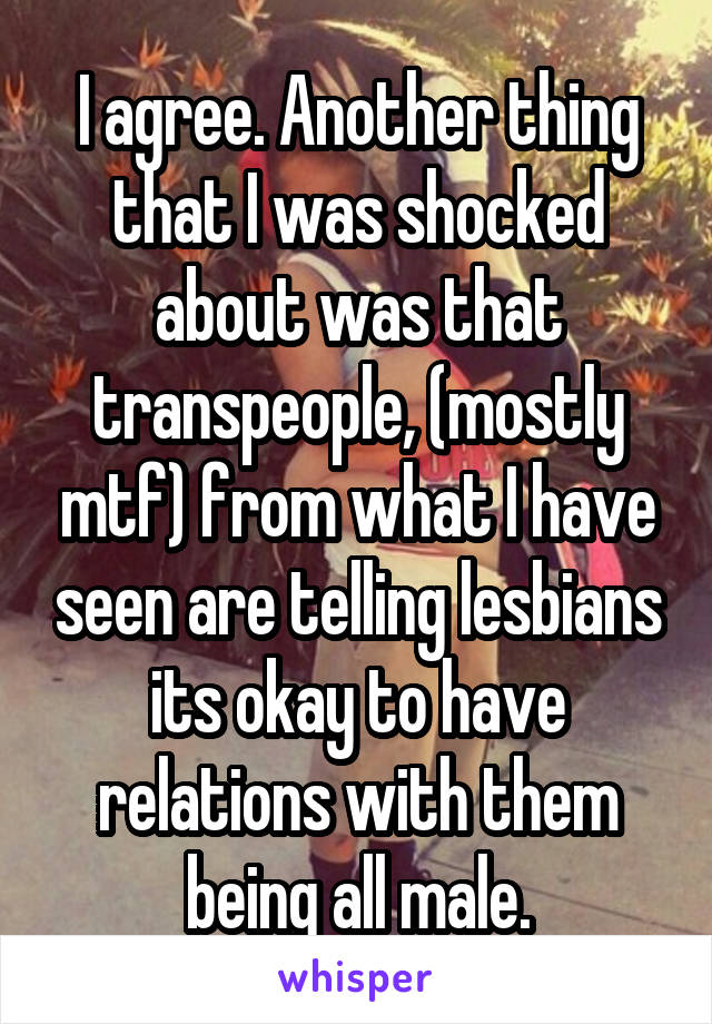 I agree. Another thing that I was shocked about was that transpeople, (mostly mtf) from what I have seen are telling lesbians its okay to have relations with them being all male.