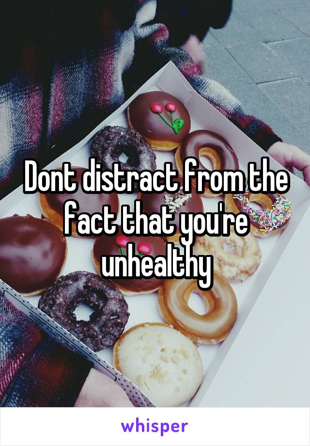 Dont distract from the fact that you're unhealthy