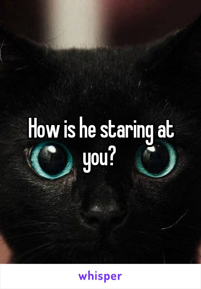 How is he staring at you? 