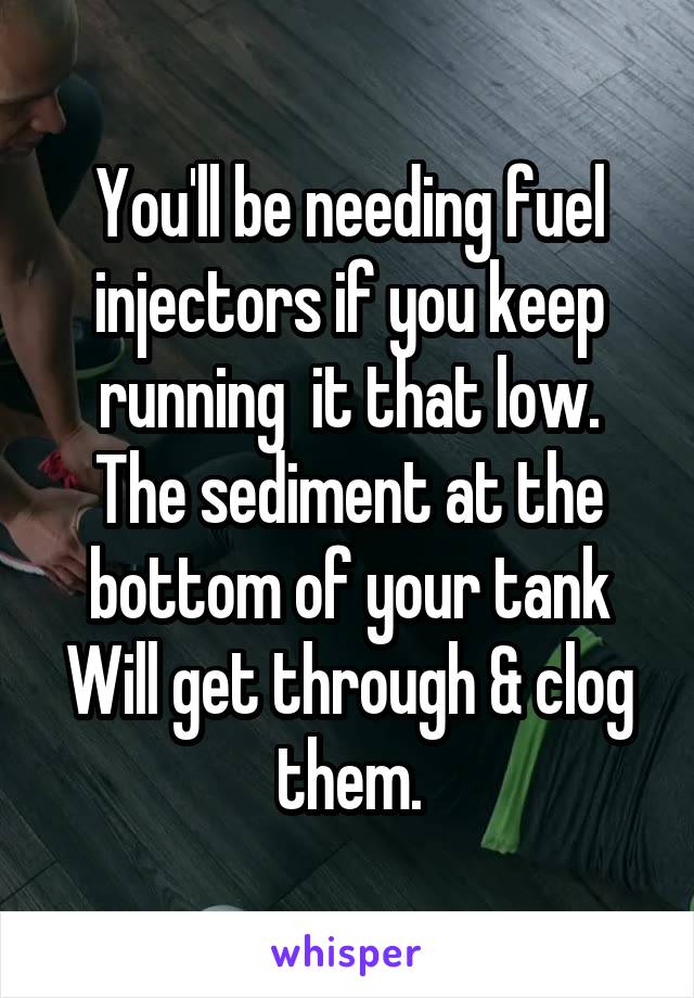 You'll be needing fuel injectors if you keep running  it that low.
The sediment at the bottom of your tank
Will get through & clog them.