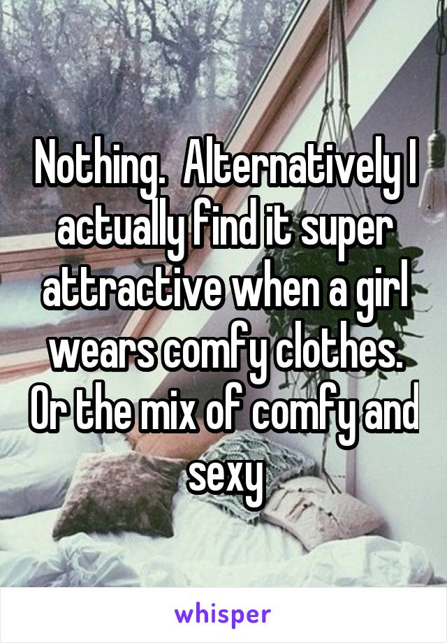 Nothing.  Alternatively I actually find it super attractive when a girl wears comfy clothes. Or the mix of comfy and sexy