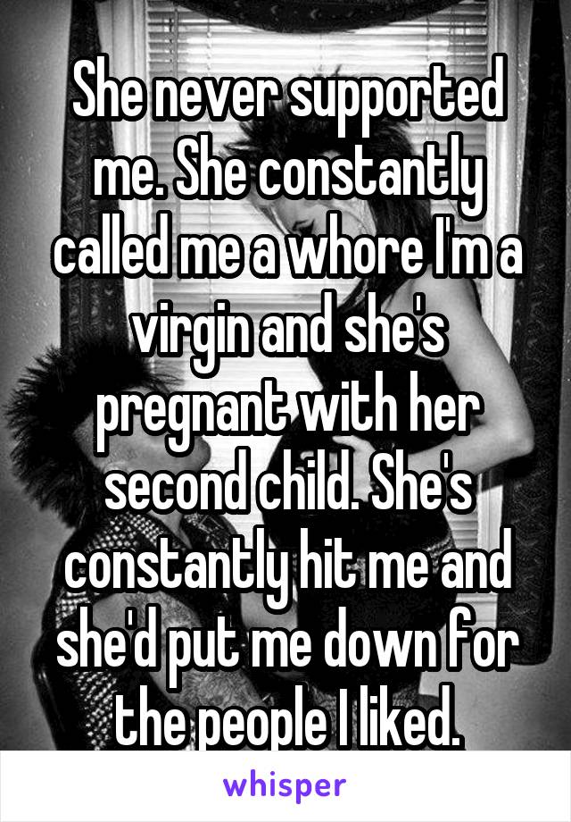She never supported me. She constantly called me a whore I'm a virgin and she's pregnant with her second child. She's constantly hit me and she'd put me down for the people I liked.