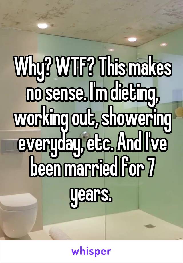 Why? WTF? This makes no sense. I'm dieting, working out, showering everyday, etc. And I've been married for 7 years. 