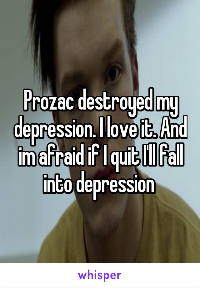 Prozac destroyed my depression. I love it. And im afraid if I quit I'll fall into depression 