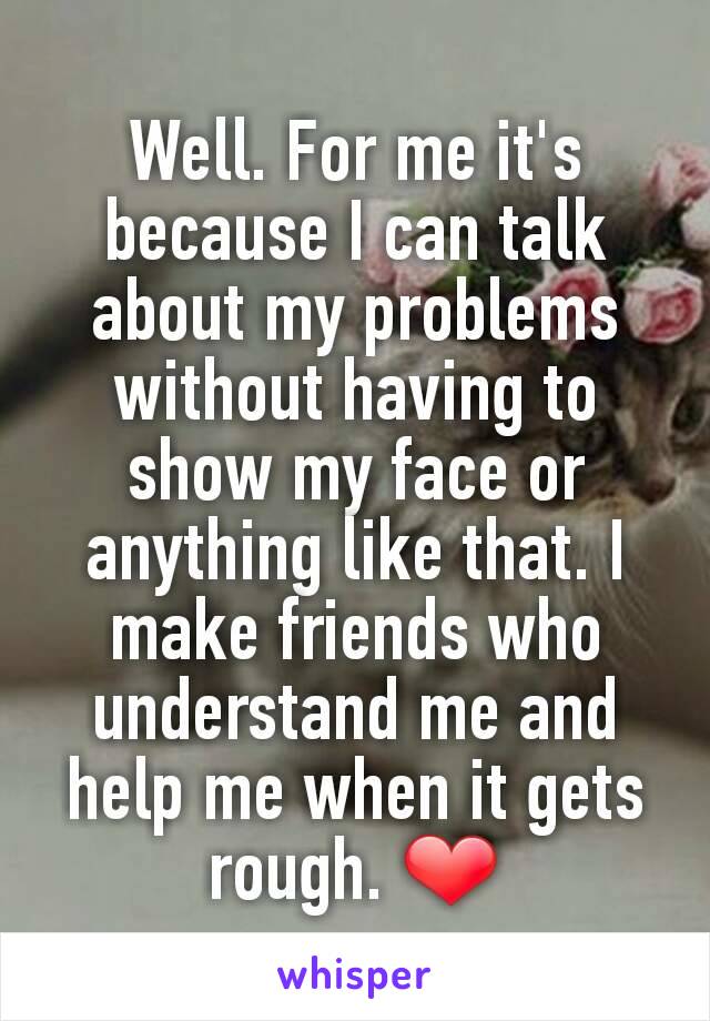 Well. For me it's because I can talk about my problems without having to show my face or anything like that. I make friends who understand me and help me when it gets rough. ❤