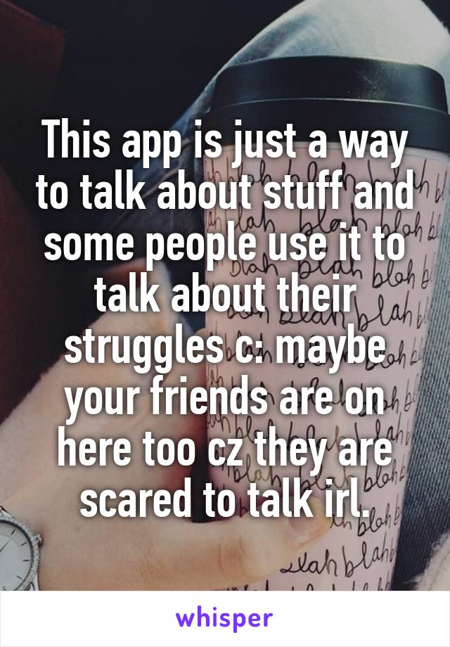 This app is just a way to talk about stuff and some people use it to talk about their struggles c: maybe your friends are on here too cz they are scared to talk irl.