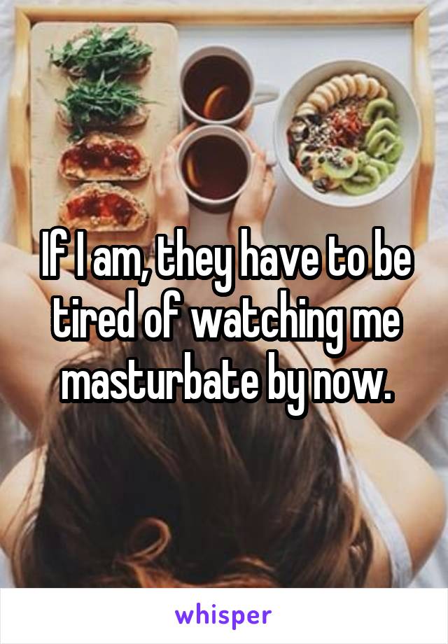 If I am, they have to be tired of watching me masturbate by now.