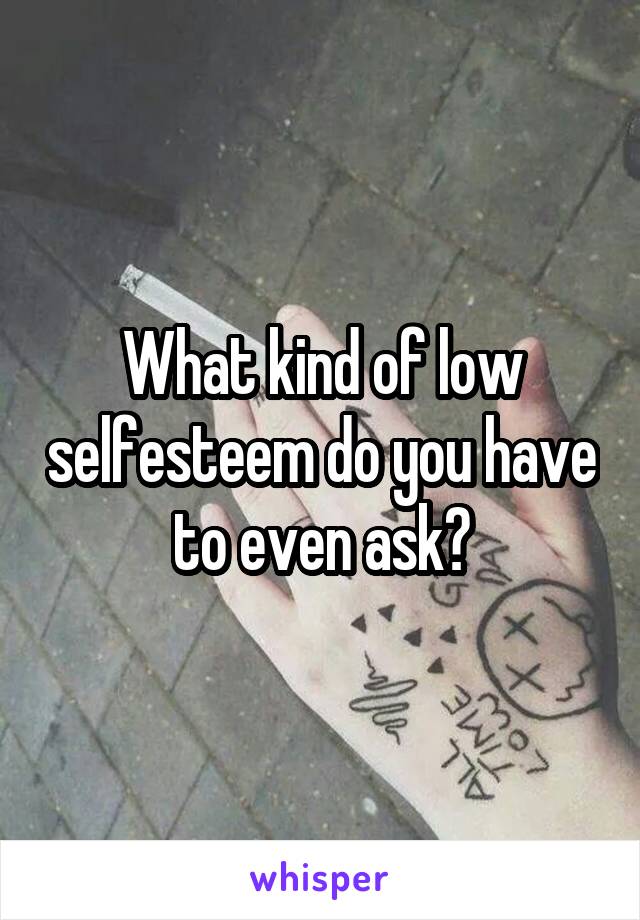 What kind of low selfesteem do you have to even ask?