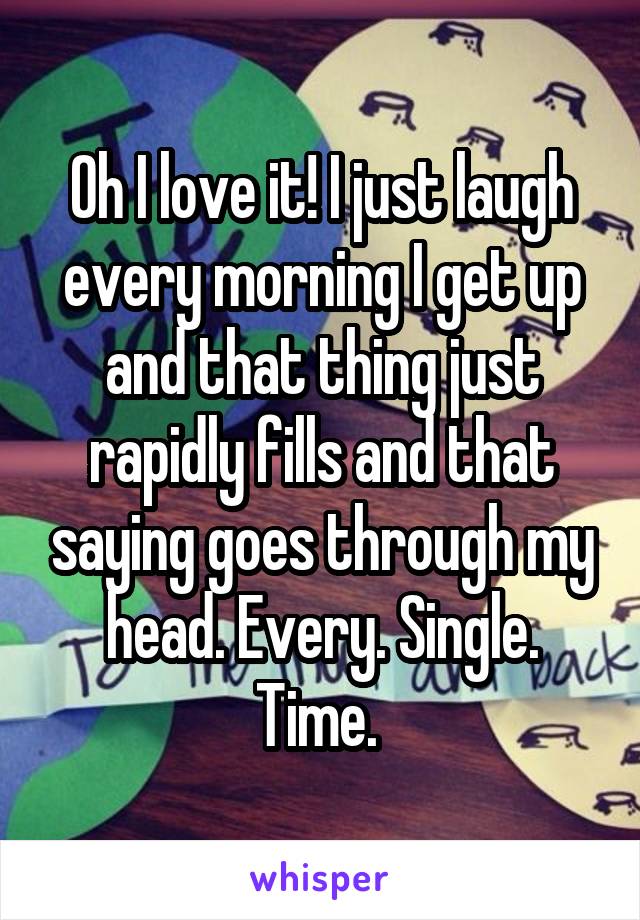 Oh I love it! I just laugh every morning I get up and that thing just rapidly fills and that saying goes through my head. Every. Single. Time. 