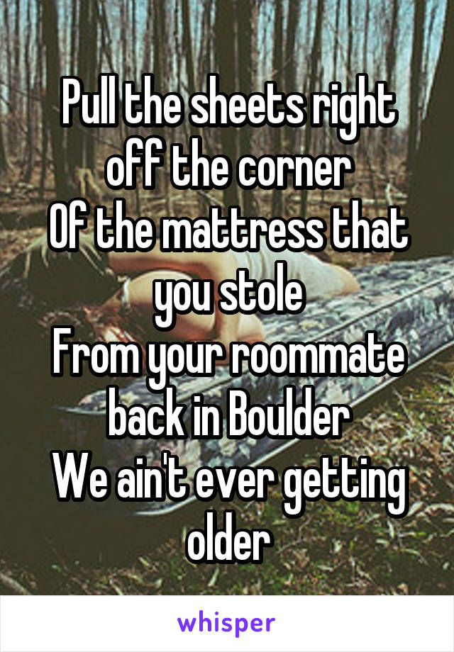 Pull the sheets right off the corner
Of the mattress that you stole
From your roommate back in Boulder
We ain't ever getting older