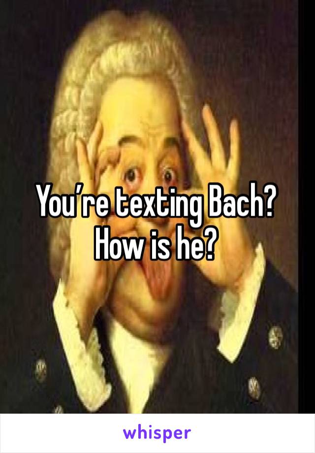 You’re texting Bach?
How is he?