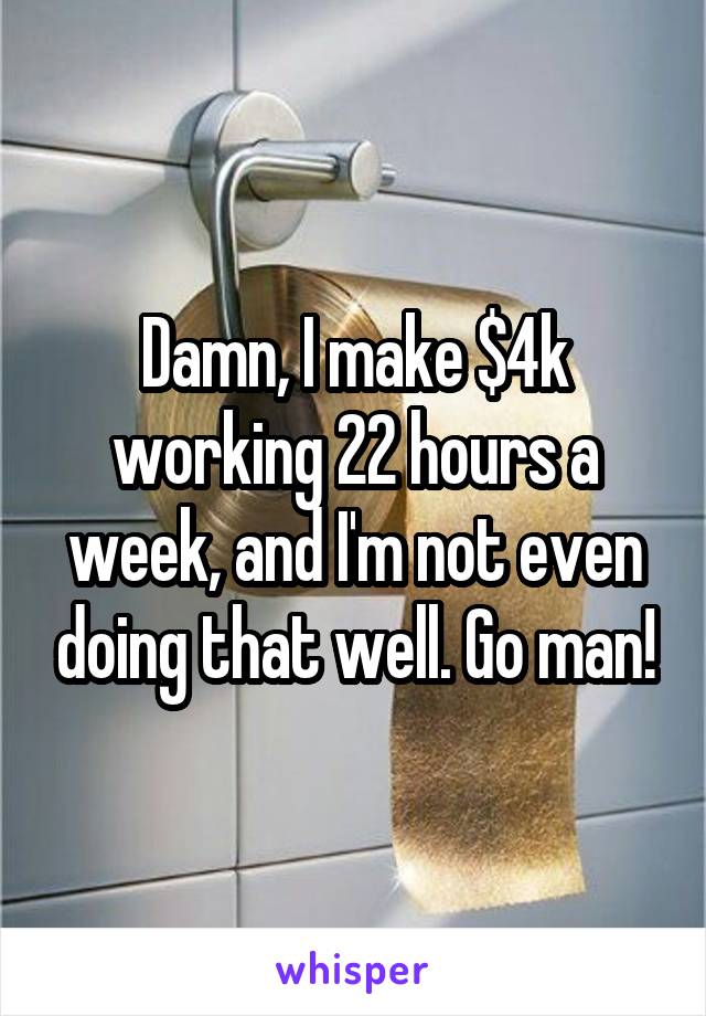 Damn, I make $4k working 22 hours a week, and I'm not even doing that well. Go man!