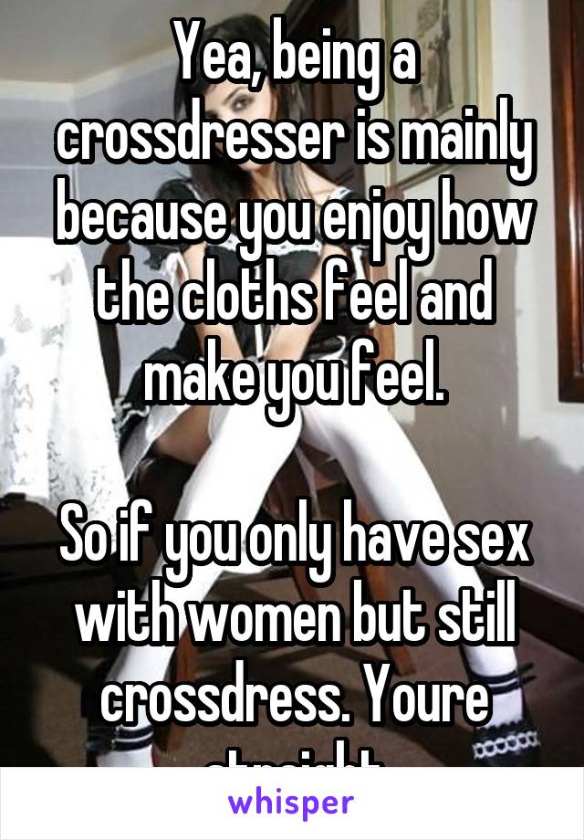 Yea, being a crossdresser is mainly because you enjoy how the cloths feel and make you feel.

So if you only have sex with women but still crossdress. Youre straight