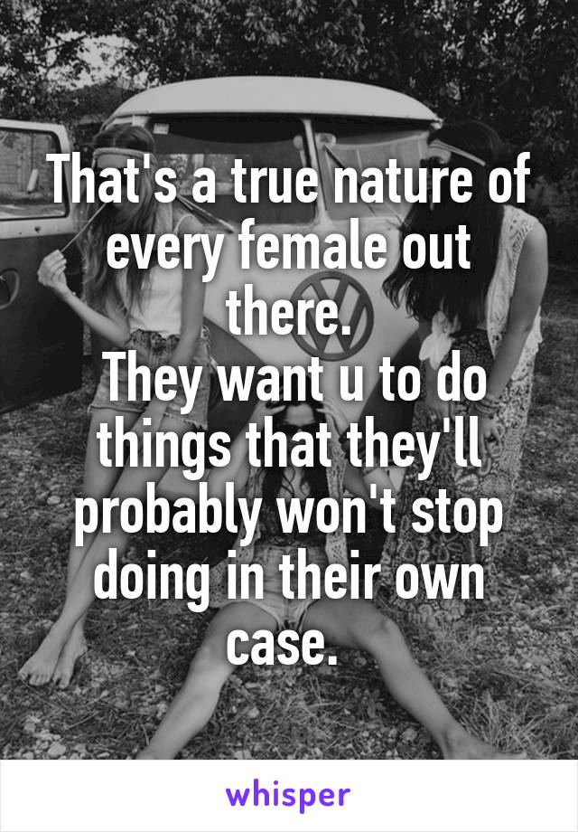 That's a true nature of every female out there.
 They want u to do things that they'll probably won't stop doing in their own case. 