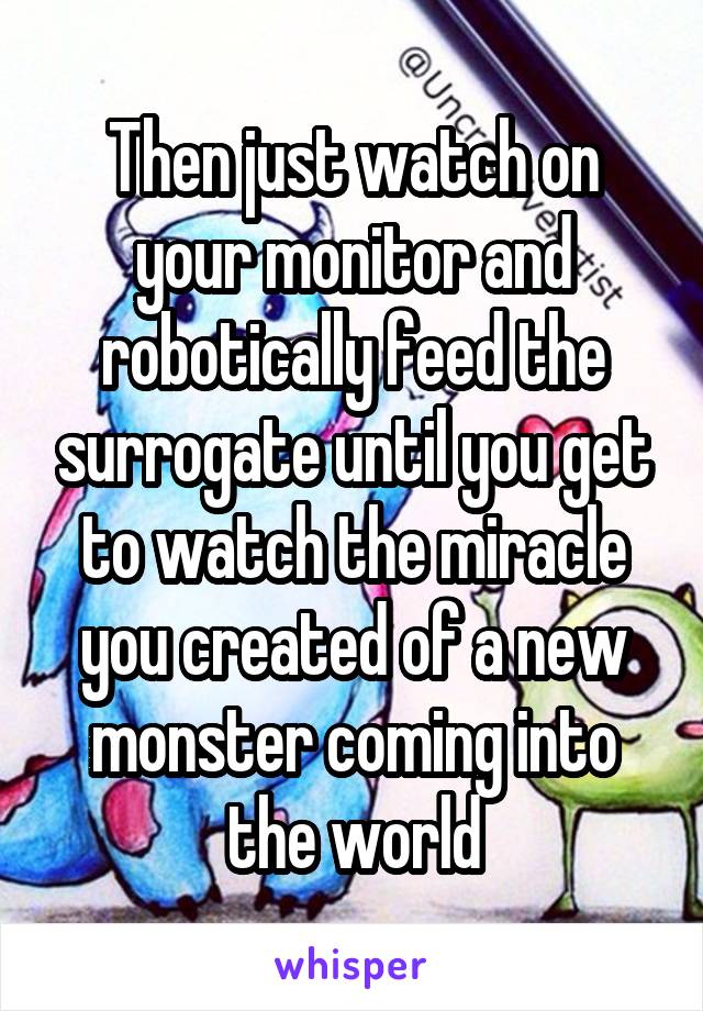 Then just watch on your monitor and robotically feed the surrogate until you get to watch the miracle you created of a new monster coming into the world