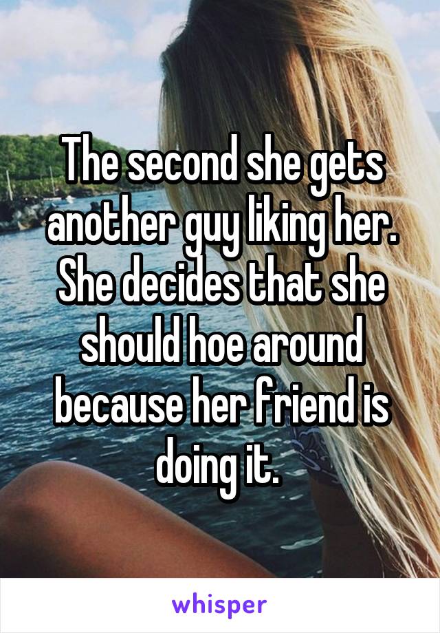The second she gets another guy liking her. She decides that she should hoe around because her friend is doing it. 