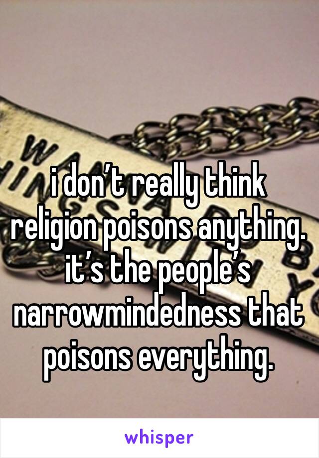i don’t really think religion poisons anything. it’s the people’s narrowmindedness that poisons everything. 