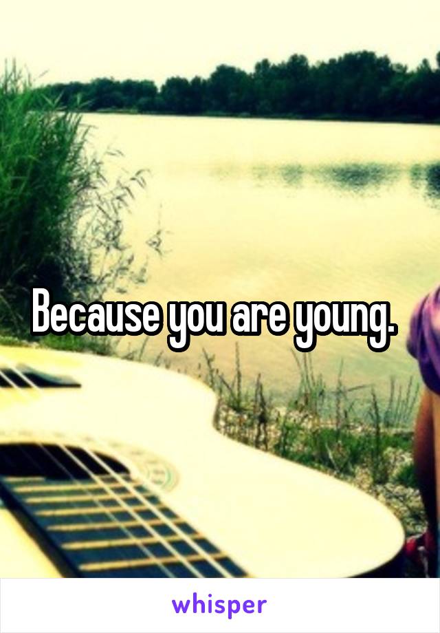 Because you are young.  