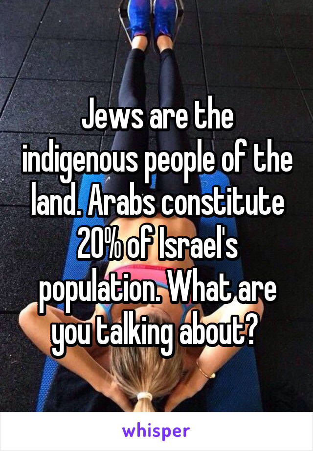 Jews are the indigenous people of the land. Arabs constitute 20% of Israel's population. What are you talking about? 