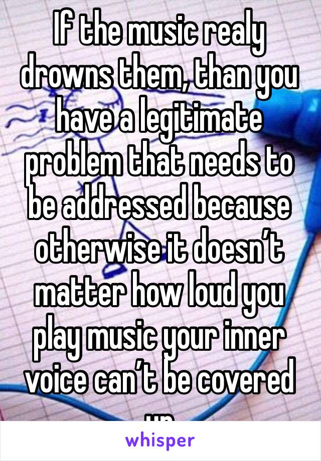 If the music realy drowns them, than you have a legitimate problem that needs to be addressed because otherwise it doesn’t matter how loud you play music your inner voice can’t be covered up 