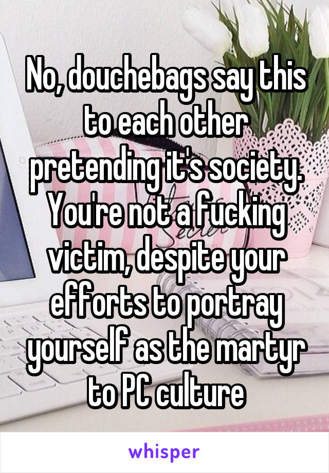 No, douchebags say this to each other pretending it's society. You're not a fucking victim, despite your efforts to portray yourself as the martyr to PC culture