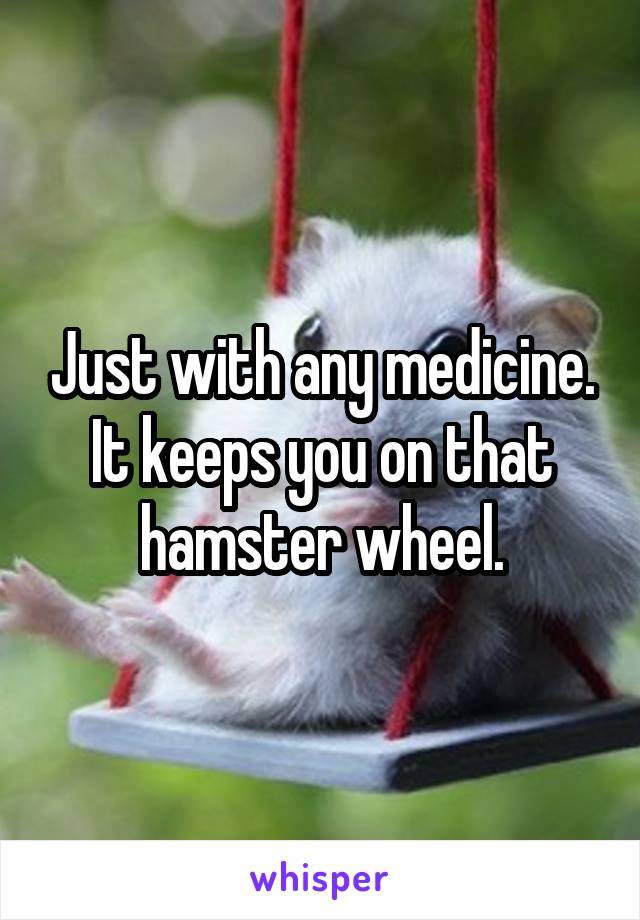 Just with any medicine. It keeps you on that hamster wheel.