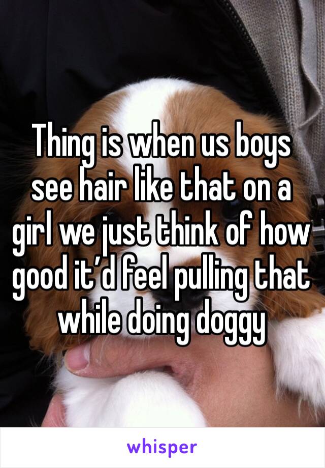 Thing is when us boys see hair like that on a girl we just think of how good it’d feel pulling that while doing doggy