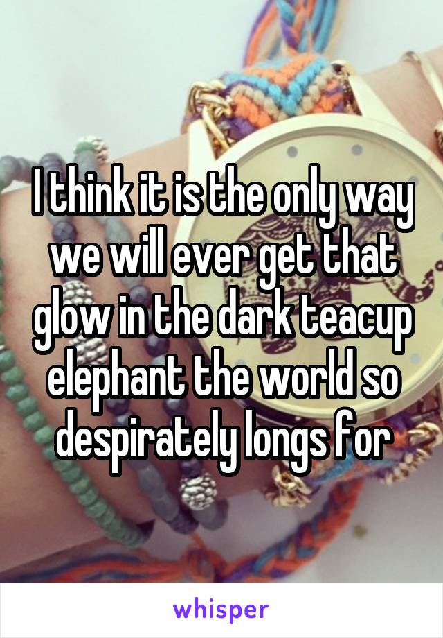 I think it is the only way we will ever get that glow in the dark teacup elephant the world so despirately longs for