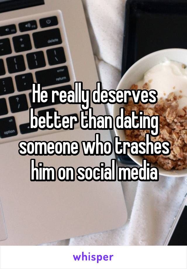 He really deserves better than dating someone who trashes him on social media