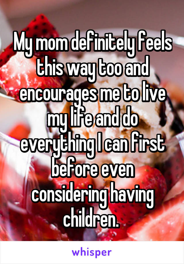 My mom definitely feels this way too and encourages me to live my life and do everything I can first before even considering having children. 