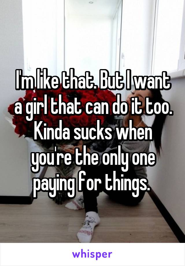 I'm like that. But I want a girl that can do it too. Kinda sucks when you're the only one paying for things. 